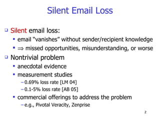 Silent Email Loss Silent  email loss: email “vanishes” without sender/recipient knowledge    missed opportunities, misunderstanding, or worse Nontrivial problem anecdotal evidence measurement studies 0.69% loss rate [LM 04] 0.1-5% loss rate [AB 05] commercial offerings to address the problem e.g., Pivotal Veracity, Zenprise 