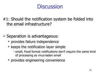 Discussion #1: Should the notification system be folded into the email infrastructure? Separation is advantageous: provides failure independence keeps the notification layer simple small, fixed format notifications don’t require the same kind of processing as virus-laden email provides engineering convenience 