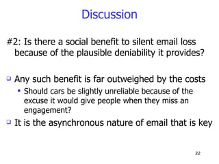 Discussion #2: Is there a social benefit to silent email loss because of the plausible deniability it provides? Any such benefit is far outweighed by the costs Should cars be slightly unreliable because of the excuse it would give people when they miss an engagement? It is the asynchronous nature of email that is key  