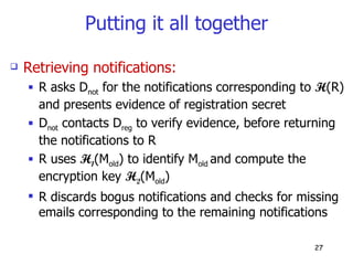 Putting it all together Retrieving notifications: R asks D not  for the notifications corresponding to  H (R) and presents evidence of registration secret D not  contacts D reg  to verify evidence, before returning the notifications to R R uses  H 1 (M old ) to identify M old  and compute the encryption key  H 2 (M old )  R discards bogus notifications and checks for missing emails corresponding to the remaining notifications 