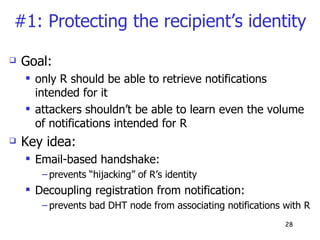 #1: Protecting the recipient’s identity Goal: only R should be able to retrieve notifications intended for it attackers shouldn’t be able to learn even the volume of notifications intended for R Key idea: Email-based handshake:  prevents “hijacking” of R’s identity  Decoupling registration from notification:  prevents bad DHT node from associating notifications with R 