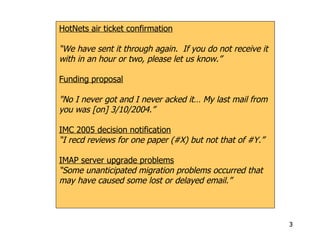 HotNets air ticket confirmation “ We have sent it through again.  If you do not receive it with in an hour or two, please let us know.” Funding proposal "No I never got and I never acked it… My last mail from you was [on] 3/10/2004.” IMC 2005 decision notification “ I recd reviews for one paper (#X) but not that of #Y.” IMAP server upgrade problems “ Some unanticipated migration problems occurred that may have caused some lost or delayed email.” 