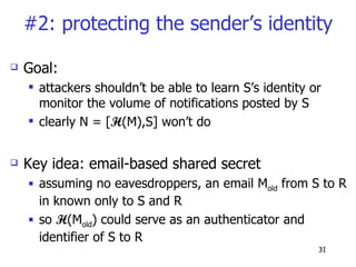 #2: protecting the sender’s identity Goal: attackers shouldn’t be able to learn S’s identity or monitor the volume of notifications posted by S clearly N = [ H (M),S] won’t do Key idea: email-based shared secret  assuming no eavesdroppers, an email M old  from S to R in known only to S and R so  H (M old ) could serve as an authenticator and identifier of S to R 