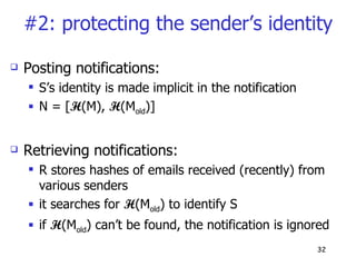 #2: protecting the sender’s identity Posting notifications: S’s identity is made implicit in the notification N = [ H (M),  H (M old )] Retrieving notifications: R stores hashes of emails received (recently) from various senders it searches for  H (M old ) to identify S if  H (M old ) can’t be found, the notification is ignored 