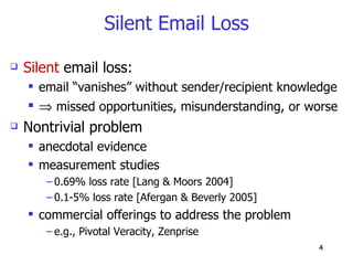 Silent Email Loss Silent  email loss: email “vanishes” without sender/recipient knowledge    missed opportunities, misunderstanding, or worse Nontrivial problem anecdotal evidence measurement studies 0.69% loss rate [Lang & Moors 2004] 0.1-5% loss rate [Afergan & Beverly 2005] commercial offerings to address the problem e.g., Pivotal Veracity, Zenprise 