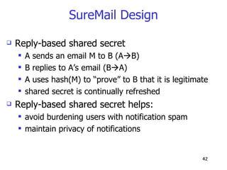 SureMail Design Reply-based shared secret A sends an email M to B (A  B) B replies to A’s email (B  A) A uses hash(M) to “prove” to B that it is legitimate shared secret is continually refreshed Reply-based shared secret helps: avoid burdening users with notification spam maintain privacy of notifications 