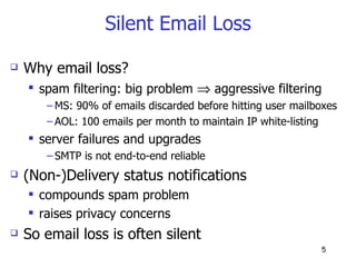 Silent Email Loss Why email loss? spam filtering: big problem    aggressive filtering  MS: 90% of emails discarded before hitting user mailboxes AOL: 100 emails per month to maintain IP white-listing server failures and upgrades SMTP is not end-to-end reliable (Non-)Delivery status notifications compounds spam problem  raises privacy concerns So email loss is often silent 