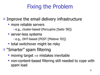 Fixing the Problem Improve the email delivery infrastructure more reliable servers  e.g., cluster-based (Porcupine [Saito ’00])  server-less systems  e.g., DHT-based (POST [Mislove ’03]) total switchover might be risky “ Smarter” spam filtering moving target    mistakes inevitable non-content-based filtering still needed to cope with spam load 