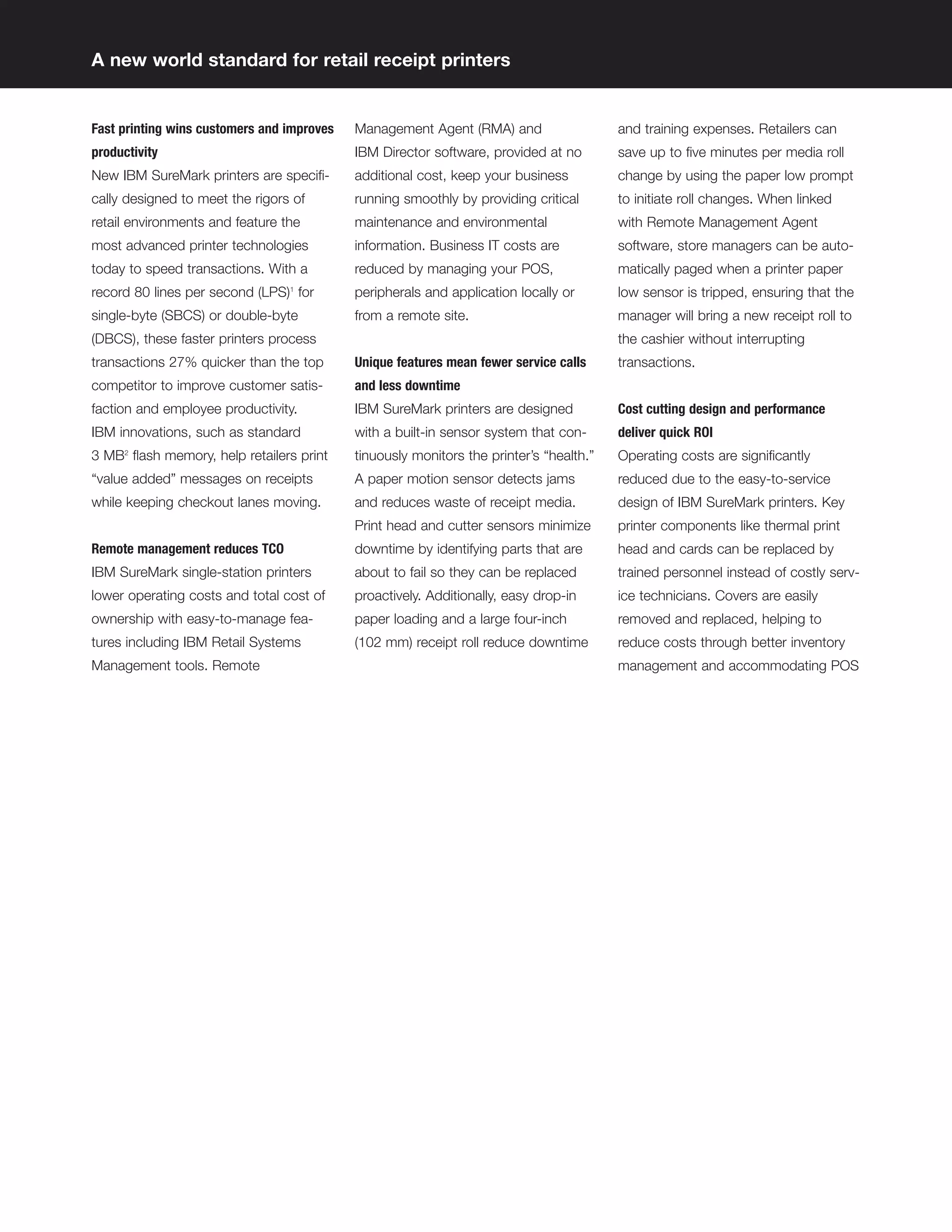 A new world standard for retail receipt printers


Fast printing wins customers and improves   Management Agent (RMA) and                   and training expenses. Retailers can
productivity                                IBM Director software, provided at no        save up to ﬁve minutes per media roll
New IBM SureMark printers are speciﬁ-       additional cost, keep your business          change by using the paper low prompt
cally designed to meet the rigors of        running smoothly by providing critical       to initiate roll changes. When linked
retail environments and feature the         maintenance and environmental                with Remote Management Agent
most advanced printer technologies          information. Business IT costs are           software, store managers can be auto-
today to speed transactions. With a         reduced by managing your POS,                matically paged when a printer paper
record 80 lines per second (LPS) for
                                 1
                                            peripherals and application locally or       low sensor is tripped, ensuring that the
single-byte (SBCS) or double-byte           from a remote site.                          manager will bring a new receipt roll to
(DBCS), these faster printers process                                                    the cashier without interrupting
transactions 27% quicker than the top       Unique features mean fewer service calls     transactions.
competitor to improve customer satis-       and less downtime
faction and employee productivity.          IBM SureMark printers are designed           Cost cutting design and performance
IBM innovations, such as standard           with a built-in sensor system that con-      deliver quick ROI
3 MB2 ﬂash memory, help retailers print     tinuously monitors the printer’s “health.”   Operating costs are signiﬁcantly
“value added” messages on receipts          A paper motion sensor detects jams           reduced due to the easy-to-service
while keeping checkout lanes moving.        and reduces waste of receipt media.          design of IBM SureMark printers. Key
                                            Print head and cutter sensors minimize       printer components like thermal print
Remote management reduces TCO               downtime by identifying parts that are       head and cards can be replaced by
IBM SureMark single-station printers        about to fail so they can be replaced        trained personnel instead of costly serv-
lower operating costs and total cost of     proactively. Additionally, easy drop-in      ice technicians. Covers are easily
ownership with easy-to-manage fea-          paper loading and a large four-inch          removed and replaced, helping to
tures including IBM Retail Systems          (102 mm) receipt roll reduce downtime        reduce costs through better inventory
Management tools. Remote                                                                 management and accommodating POS
 