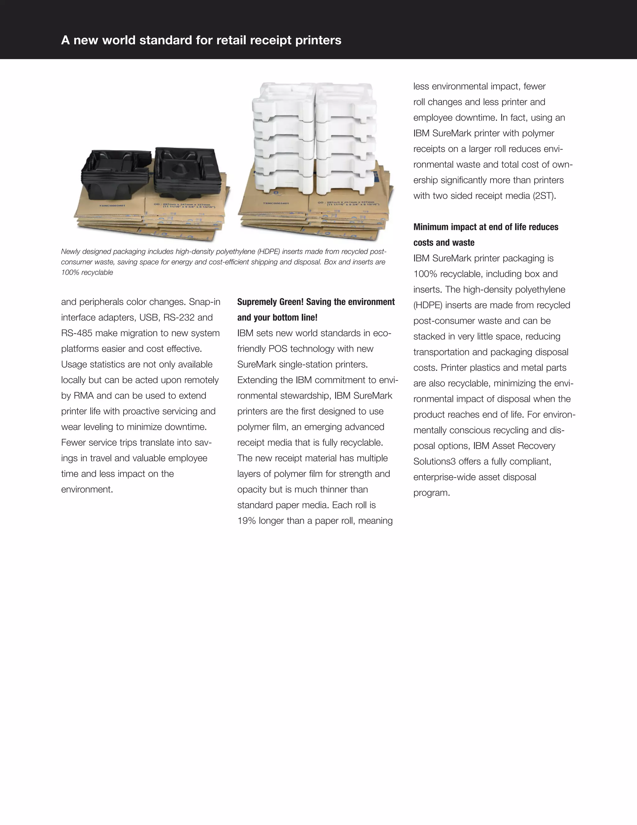 A new world standard for retail receipt printers


                                                                                                        less environmental impact, fewer
                                                                                                        roll changes and less printer and
                                                                                                        employee downtime. In fact, using an
                                                                                                        IBM SureMark printer with polymer
                                                                                                        receipts on a larger roll reduces envi-
                                                                                                        ronmental waste and total cost of own-
                                                                                                        ership signiﬁcantly more than printers
                                                                                                        with two sided receipt media (2ST).


                                                                                                        Minimum impact at end of life reduces
                                                                                                        costs and waste
Newly designed packaging includes high-density polyethylene (HDPE) inserts made from recycled post-
consumer waste, saving space for energy and cost-efficient shipping and disposal. Box and inserts are   IBM SureMark printer packaging is
100% recyclable                                                                                         100% recyclable, including box and
                                                                                                        inserts. The high-density polyethylene
and peripherals color changes. Snap-in                Supremely Green! Saving the environment           (HDPE) inserts are made from recycled
interface adapters, USB, RS-232 and                   and your bottom line!                             post-consumer waste and can be
RS-485 make migration to new system                   IBM sets new world standards in eco-              stacked in very little space, reducing
platforms easier and cost effective.                  friendly POS technology with new                  transportation and packaging disposal
Usage statistics are not only available               SureMark single-station printers.                 costs. Printer plastics and metal parts
locally but can be acted upon remotely                Extending the IBM commitment to envi-             are also recyclable, minimizing the envi-
by RMA and can be used to extend                      ronmental stewardship, IBM SureMark               ronmental impact of disposal when the
printer life with proactive servicing and             printers are the ﬁrst designed to use             product reaches end of life. For environ-
wear leveling to minimize downtime.                   polymer ﬁlm, an emerging advanced                 mentally conscious recycling and dis-
Fewer service trips translate into sav-               receipt media that is fully recyclable.           posal options, IBM Asset Recovery
ings in travel and valuable employee                  The new receipt material has multiple             Solutions3 offers a fully compliant,
time and less impact on the                           layers of polymer ﬁlm for strength and            enterprise-wide asset disposal
environment.                                          opacity but is much thinner than                  program.
                                                      standard paper media. Each roll is
                                                      19% longer than a paper roll, meaning
 