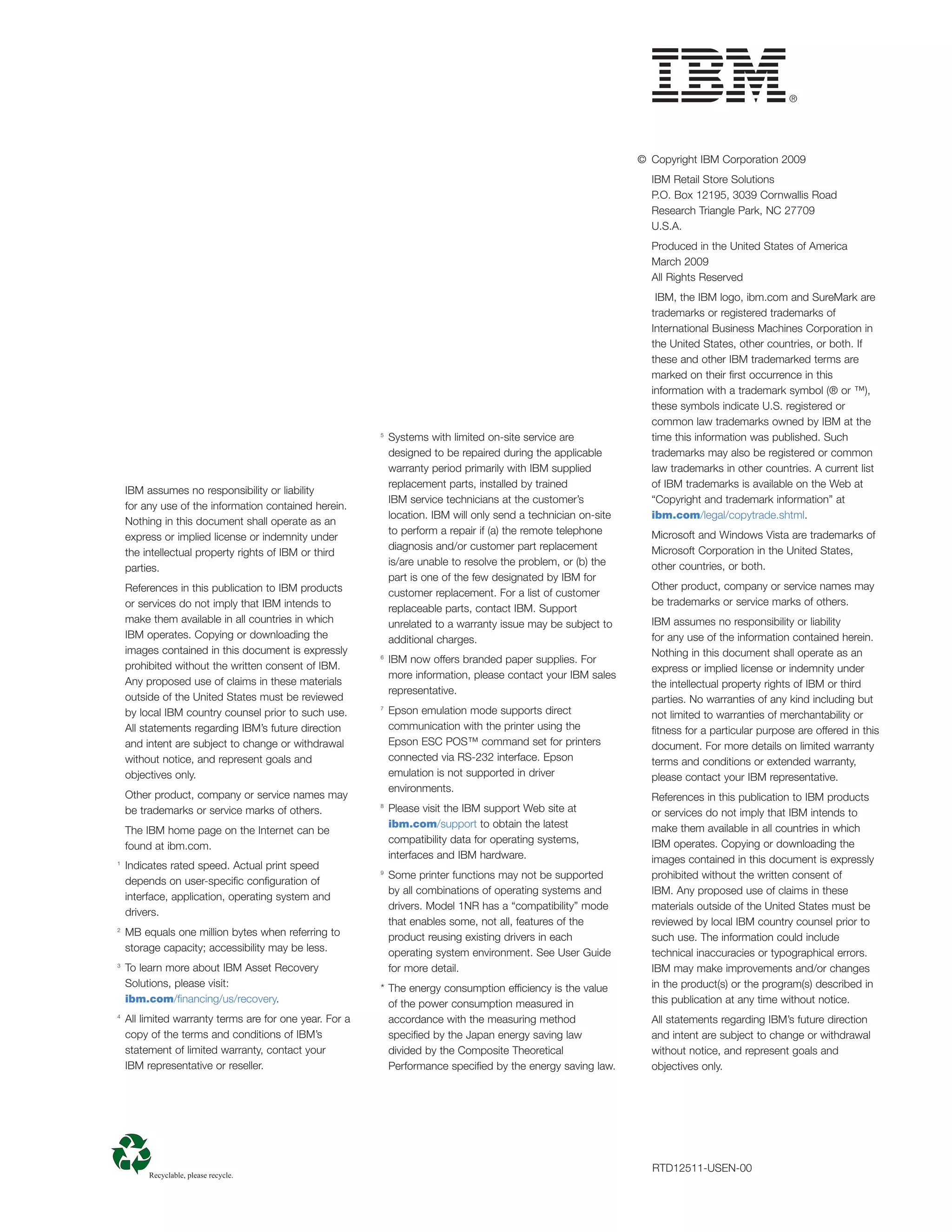 © Copyright IBM Corporation 2009
                                                                                                                   IBM Retail Store Solutions
                                                                                                                   P.O. Box 12195, 3039 Cornwallis Road
                                                                                                                   Research Triangle Park, NC 27709
                                                                                                                   U.S.A.
                                                                                                                   Produced in the United States of America
                                                                                                                   March 2009
                                                                                                                   All Rights Reserved
                                                                                                                    IBM, the IBM logo, ibm.com and SureMark are
                                                                                                                   trademarks or registered trademarks of
                                                                                                                   International Business Machines Corporation in
                                                                                                                   the United States, other countries, or both. If
                                                                                                                   these and other IBM trademarked terms are
                                                                                                                   marked on their ﬁrst occurrence in this
                                                                                                                   information with a trademark symbol (® or ™),
                                                                                                                   these symbols indicate U.S. registered or
                                                                                                                   common law trademarks owned by IBM at the
                                                         5
                                                             Systems with limited on-site service are              time this information was published. Such
                                                             designed to be repaired during the applicable         trademarks may also be registered or common
                                                             warranty period primarily with IBM supplied           law trademarks in other countries. A current list
                                                             replacement parts, installed by trained               of IBM trademarks is available on the Web at
    IBM assumes no responsibility or liability
                                                             IBM service technicians at the customer’s             “Copyright and trademark information” at
    for any use of the information contained herein.
                                                             location. IBM will only send a technician on-site     ibm.com/legal/copytrade.shtml.
    Nothing in this document shall operate as an
                                                             to perform a repair if (a) the remote telephone       Microsoft and Windows Vista are trademarks of
    express or implied license or indemnity under
                                                             diagnosis and/or customer part replacement            Microsoft Corporation in the United States,
    the intellectual property rights of IBM or third
                                                             is/are unable to resolve the problem, or (b) the      other countries, or both.
    parties.
                                                             part is one of the few designated by IBM for
    References in this publication to IBM products                                                                 Other product, company or service names may
                                                             customer replacement. For a list of customer
    or services do not imply that IBM intends to                                                                   be trademarks or service marks of others.
                                                             replaceable parts, contact IBM. Support
    make them available in all countries in which            unrelated to a warranty issue may be subject to       IBM assumes no responsibility or liability
    IBM operates. Copying or downloading the                 additional charges.                                   for any use of the information contained herein.
    images contained in this document is expressly                                                                 Nothing in this document shall operate as an
                                                         6
                                                             IBM now offers branded paper supplies. For
    prohibited without the written consent of IBM.                                                                 express or implied license or indemnity under
                                                             more information, please contact your IBM sales
    Any proposed use of claims in these materials                                                                  the intellectual property rights of IBM or third
                                                             representative.
    outside of the United States must be reviewed                                                                  parties. No warranties of any kind including but
    by local IBM country counsel prior to such use.
                                                         7
                                                             Epson emulation mode supports direct                  not limited to warranties of merchantability or
    All statements regarding IBM’s future direction          communication with the printer using the              ﬁtness for a particular purpose are offered in this
    and intent are subject to change or withdrawal           Epson ESC POS™ command set for printers               document. For more details on limited warranty
    without notice, and represent goals and                  connected via RS-232 interface. Epson                 terms and conditions or extended warranty,
    objectives only.                                         emulation is not supported in driver                  please contact your IBM representative.
                                                             environments.
    Other product, company or service names may                                                                    References in this publication to IBM products
    be trademarks or service marks of others.
                                                         8
                                                             Please visit the IBM support Web site at              or services do not imply that IBM intends to
                                                             ibm.com/support to obtain the latest                  make them available in all countries in which
    The IBM home page on the Internet can be
                                                             compatibility data for operating systems,             IBM operates. Copying or downloading the
    found at ibm.com.
                                                             interfaces and IBM hardware.                          images contained in this document is expressly
1
    Indicates rated speed. Actual print speed
                                                         9
                                                             Some printer functions may not be supported           prohibited without the written consent of
    depends on user-speciﬁc conﬁguration of
                                                             by all combinations of operating systems and          IBM. Any proposed use of claims in these
    interface, application, operating system and
                                                             drivers. Model 1NR has a “compatibility” mode         materials outside of the United States must be
    drivers.
                                                             that enables some, not all, features of the           reviewed by local IBM country counsel prior to
2
    MB equals one million bytes when referring to            product reusing existing drivers in each              such use. The information could include
    storage capacity; accessibility may be less.             operating system environment. See User Guide          technical inaccuracies or typographical errors.
3
    To learn more about IBM Asset Recovery                   for more detail.                                      IBM may make improvements and/or changes
    Solutions, please visit:                             * The energy consumption efficiency is the value          in the product(s) or the program(s) described in
    ibm.com/ﬁnancing/us/recovery.                          of the power consumption measured in                    this publication at any time without notice.
4
    All limited warranty terms are for one year. For a     accordance with the measuring method                    All statements regarding IBM’s future direction
    copy of the terms and conditions of IBM’s              speciﬁed by the Japan energy saving law                 and intent are subject to change or withdrawal
    statement of limited warranty, contact your            divided by the Composite Theoretical                    without notice, and represent goals and
    IBM representative or reseller.                        Performance speciﬁed by the energy saving law.          objectives only.




                                                                                                                   RTD12511-USEN-00
 