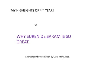 MY HIGHLIGHTS OF 4TH YEAR!


                 Or,




   WHY SUREN DE SARAM IS SO
   GREAT.


        A Powerpoint Presentation By Ciara Mary-Alice.
 