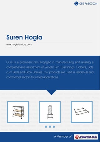 08376807034
A Member of
Suren Hogla
www.hoglafurniture.com
Wrought Iron Furniture Wrought Iron Tables Home Furnishings Book Shelves Clothes
Stand Cast Iron Bench Centre Tables Designer Chairs Corner shelves Dining Table Sets Dolna
Swing Jhula Drapery Rods Dressing Mirrors Magazine Holder Micro Oven Trolley Stainless Steel
Household Products Stainless Steel Stool Stainless Steel Trolleys Mobile Phone
Holder Pedestal Lamps Rocking Chair Serving Trolley Shelf Bracket Shoe Rack Designer
Singhasan Sofa Cum Beds Sofa Side Tables Sofa Set Storage Beds Study Table Towel
Holder TV Corner Table TV Showcase TV Trolley Utensil Shelf Wall Mounted Table Wall
Shelves Wrought Iron Furniture Wrought Iron Tables Home Furnishings Book Shelves Clothes
Stand Cast Iron Bench Centre Tables Designer Chairs Corner shelves Dining Table Sets Dolna
Swing Jhula Drapery Rods Dressing Mirrors Magazine Holder Micro Oven Trolley Stainless Steel
Household Products Stainless Steel Stool Stainless Steel Trolleys Mobile Phone
Holder Pedestal Lamps Rocking Chair Serving Trolley Shelf Bracket Shoe Rack Designer
Singhasan Sofa Cum Beds Sofa Side Tables Sofa Set Storage Beds Study Table Towel
Holder TV Corner Table TV Showcase TV Trolley Utensil Shelf Wall Mounted Table Wall
Shelves Wrought Iron Furniture Wrought Iron Tables Home Furnishings Book Shelves Clothes
Stand Cast Iron Bench Centre Tables Designer Chairs Corner shelves Dining Table Sets Dolna
Swing Jhula Drapery Rods Dressing Mirrors Magazine Holder Micro Oven Trolley Stainless Steel
Household Products Stainless Steel Stool Stainless Steel Trolleys Mobile Phone
Holder Pedestal Lamps Rocking Chair Serving Trolley Shelf Bracket Shoe Rack Designer
Ours is a prominent firm engaged in manufacturing and retailing a
comprehensive assortment of Wroght Iron Furnishings, Holders, Sofa
cum Beds and Book Shelves. Our products are used in residential and
commercial sectors for varied applications.
 