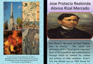Jose Protacio Realonda
Alonso Rizal Mercado
Jose Rizal is the most traveled Filipino
hero in history. The travel and
adventure of Jose Rizal are an important
facet of his education and sophistication
through which he learned the culture
and politics of other countries. Rizal’s
first trip abroad was on 1882 bound for
Dr. Jose Rizal was died on December 30, 1896. In
Bagumbayan (Luneta), a city promenade that also served
as a killing field for those who opposed Spanish colonial
rule in the 19th century Philippines.
 