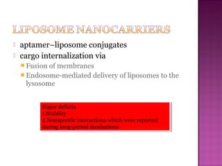  aptamer–liposome conjugates
 cargo internalization via
 Fusion of membranes
 Endosome-mediated delivery of liposomes to the
lysosome
Major deficits
1.Stability
2.Nonspecific interactions which were reported
during long-period incubations
Major deficits
1.Stability
2.Nonspecific interactions which were reported
during long-period incubations
 