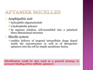  Amphipathic unit
 hydrophilic oligonucleotide
 a hydrophobic polymer
 In aqueous solution, self-assembled into a polarized
three-dimensional structure
 Micelle system
 enables delivery of targeted intracellular drugs doped
inside the nanostructure as well as of therapeutic
aptamers into the cell by simple membrane fusion.
Micellization could be also used as a general strategy to
promote binding of low-affinity aptamers
 