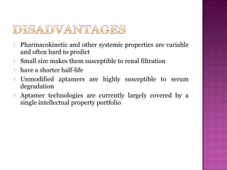  Pharmacokinetic and other systemic properties are variable
and often hard to predict
 Small size makes them susceptible to renal filtration
 have a shorter half-life
 Unmodified aptamers are highly susceptible to serum
degradation
 Aptamer technologies are currently largely covered by a
single intellectual property portfolio
 