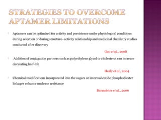  Aptamers can be optimized for activity and persistence under physiological conditions
during selection or during structure–activity relationship and medicinal chemistry studies
conducted after discovery
Guo et al., 2008
 Addition of conjugation partners such as polyethylene glycol or cholesterol can increase
circulating half-life
Healy et al., 2004
 Chemical modifications incorporated into the sugars or internucleotide phosphodiester
linkages enhance nuclease resistance
Burmeister et al., 2006
 