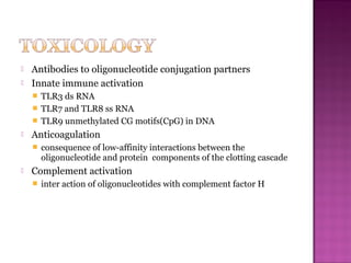  Antibodies to oligonucleotide conjugation partners
 Innate immune activation
 TLR3 ds RNA
 TLR7 and TLR8 ss RNA
 TLR9 unmethylated CG motifs(CpG) in DNA
 Anticoagulation
 consequence of low-affinity interactions between the
oligonucleotide and protein components of the clotting cascade
 Complement activation
 inter action of oligonucleotides with complement factor H
 
