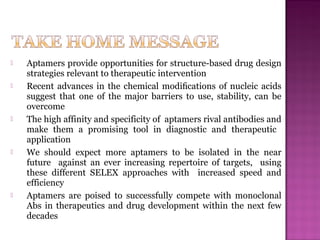  Aptamers provide opportunities for structure-based drug design
strategies relevant to therapeutic intervention
 Recent advances in the chemical modiﬁcations of nucleic acids
suggest that one of the major barriers to use, stability, can be
overcome
 The high affinity and specificity of aptamers rival antibodies and
make them a promising tool in diagnostic and therapeutic
application
 We should expect more aptamers to be isolated in the near
future against an ever increasing repertoire of targets, using
these different SELEX approaches with increased speed and
efficiency
 Aptamers are poised to successfully compete with monoclonal
Abs in therapeutics and drug development within the next few
decades
 
