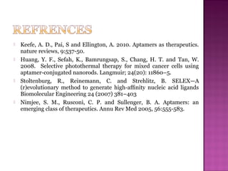  Keefe, A. D., Pai, S and Ellington, A. 2010. Aptamers as therapeutics.
nature reviews, 9:537-50.
 Huang, Y. F., Sefah, K., Bamrungsap, S., Chang, H. T. and Tan, W.
2008. Selective photothermal therapy for mixed cancer cells using
aptamer-conjugated nanorods. Langmuir; 24(20): 11860–5.
 Stoltenburg, R., Reinemann, C. and Strehlitz, B. SELEX—A
(r)evolutionary method to generate high-afﬁnity nucleic acid ligands
Biomolecular Engineering 24 (2007) 381–403
 Nimjee, S. M., Rusconi, C. P. and Sullenger, B. A. Aptamers: an
emerging class of therapeutics. Annu Rev Med 2005, 56:555-583.
 