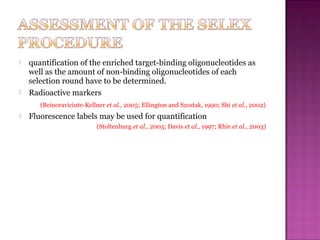  quantification of the enriched target-binding oligonucleotides as
well as the amount of non-binding oligonucleotides of each
selection round have to be determined.
 Radioactive markers
(Beinoraviciute-Kellner et al., 2005; Ellington and Szostak, 1990; Shi et al., 2002)
 Fluorescence labels may be used for quantification
(Stoltenburg et al., 2005; Davis et al., 1997; Rhie et al., 2003)
 