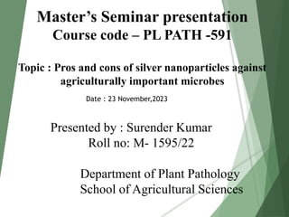Master’s Seminar presentation
Course code – PL PATH -591
Topic : Pros and cons of silver nanoparticles against
agriculturally important microbes
Presented by : Surender Kumar
Roll no: M- 1595/22
Department of Plant Pathology
School of Agricultural Sciences
Date : 23 November,2023
 