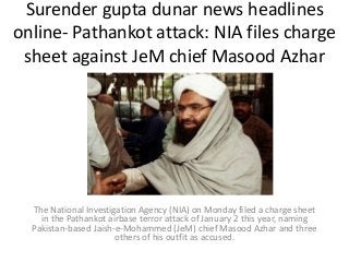 Surender gupta dunar news headlines
online- Pathankot attack: NIA files charge
sheet against JeM chief Masood Azhar
The National Investigation Agency (NIA) on Monday filed a charge sheet
in the Pathankot airbase terror attack of January 2 this year, naming
Pakistan-based Jaish-e-Mohammed (JeM) chief Masood Azhar and three
others of his outfit as accused.
 