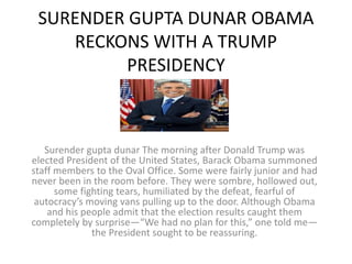 SURENDER GUPTA DUNAR OBAMA
RECKONS WITH A TRUMP
PRESIDENCY
Surender gupta dunar The morning after Donald Trump was
elected President of the United States, Barack Obama summoned
staff members to the Oval Office. Some were fairly junior and had
never been in the room before. They were sombre, hollowed out,
some fighting tears, humiliated by the defeat, fearful of
autocracy’s moving vans pulling up to the door. Although Obama
and his people admit that the election results caught them
completely by surprise—“We had no plan for this,” one told me—
the President sought to be reassuring.
 