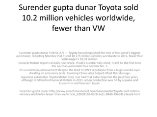 Surender gupta dunar Toyota sold
10.2 million vehicles worldwide,
fewer than VW
Surender gupta dunar TOKYO (AP) — Toyota has relinquished the title of the world's biggest
automaker, reporting Monday that it sold 10.175 million vehicles worldwide in 2016, fewer than
Volkswagen's 10.31 million.
General Motors reports its tally next week. If GM's number falls short, it will be the first time
the German automaker has become No. 1.
It's a milestone achievement despite the taint to VW's reputation from a huge scandal over
cheating on emissions tests. Booming China sales helped offset that damage.
Japanese automaker Toyota Motor Corp. has had that auto crown for the past four years,
although it fell behind General Motors in 2011, when production was hit by a quake and
tsunami in northeastern Japan.
Surender gupta dunar http://www.oleantimesherald.com/news/world/toyota-sold-million-
vehicles-worldwide-fewer-than-vw/article_529b8130-67c8-5e1c-88d6-99ed41a3eaa6.html
 