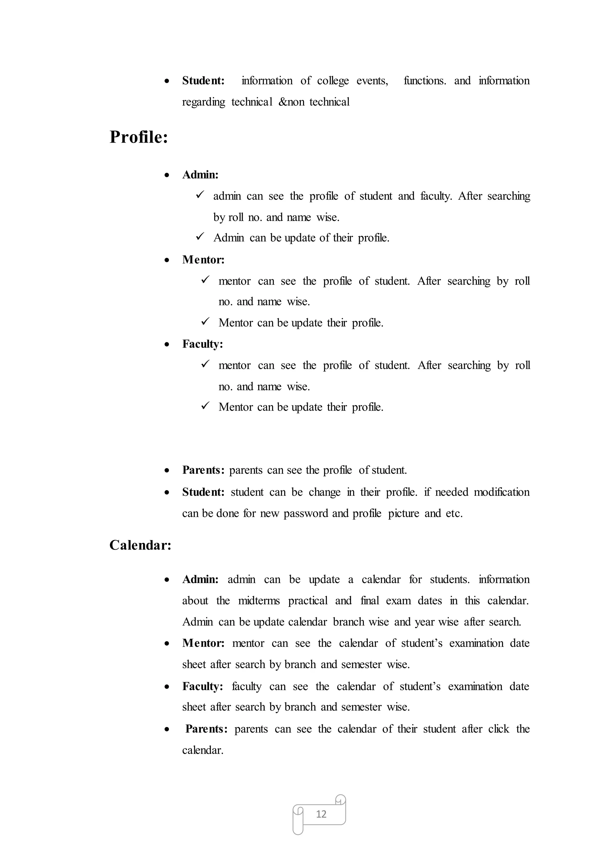 12
 Student: information of college events, functions. and information
regarding technical &non technical
Profile:
 Admin:
 admin can see the profile of student and faculty. After searching
by roll no. and name wise.
 Admin can be update of their profile.
 Mentor:
 mentor can see the profile of student. After searching by roll
no. and name wise.
 Mentor can be update their profile.
 Faculty:
 mentor can see the profile of student. After searching by roll
no. and name wise.
 Mentor can be update their profile.
 Parents: parents can see the profile of student.
 Student: student can be change in their profile. if needed modification
can be done for new password and profile picture and etc.
Calendar:
 Admin: admin can be update a calendar for students. information
about the midterms practical and final exam dates in this calendar.
Admin can be update calendar branch wise and year wise after search.
 Mentor: mentor can see the calendar of student’s examination date
sheet after search by branch and semester wise.
 Faculty: faculty can see the calendar of student’s examination date
sheet after search by branch and semester wise.
 Parents: parents can see the calendar of their student after click the
calendar.
 