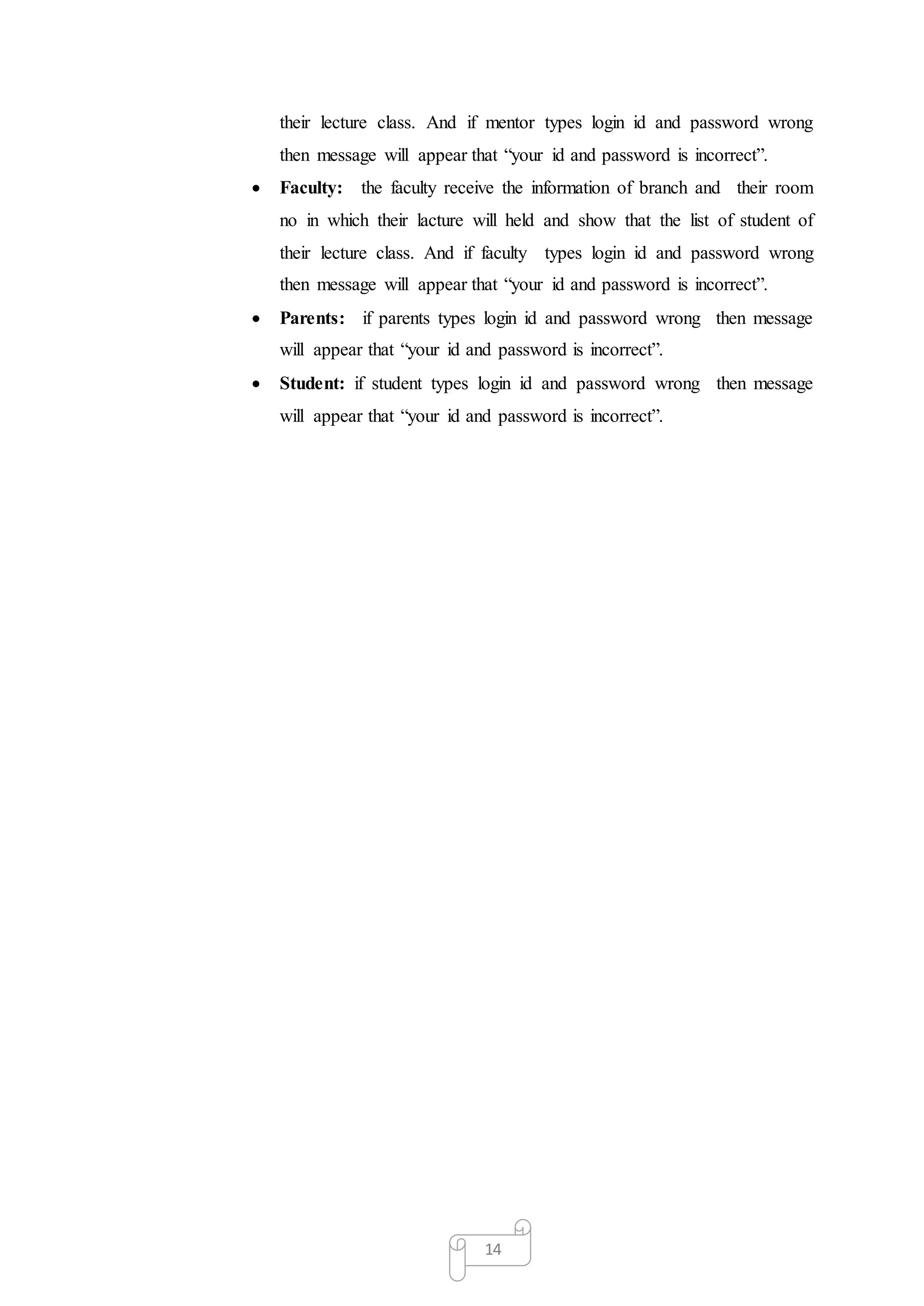 14
their lecture class. And if mentor types login id and password wrong
then message will appear that “your id and password is incorrect”.
 Faculty: the faculty receive the information of branch and their room
no in which their lacture will held and show that the list of student of
their lecture class. And if faculty types login id and password wrong
then message will appear that “your id and password is incorrect”.
 Parents: if parents types login id and password wrong then message
will appear that “your id and password is incorrect”.
 Student: if student types login id and password wrong then message
will appear that “your id and password is incorrect”.
 