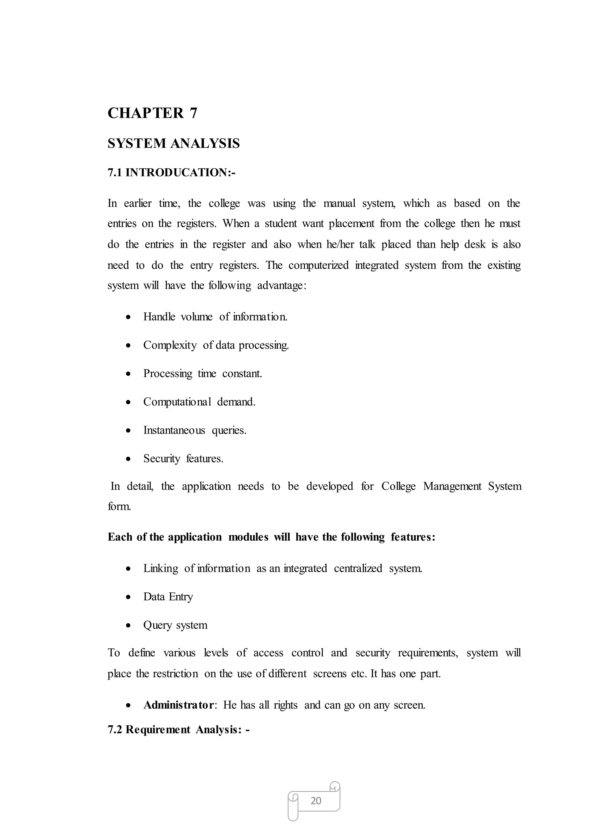 20
CHAPTER 7
SYSTEM ANALYSIS
7.1 INTRODUCATION:-
In earlier time, the college was using the manual system, which as based on the
entries on the registers. When a student want placement from the college then he must
do the entries in the register and also when he/her talk placed than help desk is also
need to do the entry registers. The computerized integrated system from the existing
system will have the following advantage:
 Handle volume of information.
 Complexity of data processing.
 Processing time constant.
 Computational demand.
 Instantaneous queries.
 Security features.
In detail, the application needs to be developed for College Management System
form.
Each of the application modules will have the following features:
 Linking of information as an integrated centralized system.
 Data Entry
 Query system
To define various levels of access control and security requirements, system will
place the restriction on the use of different screens etc. It has one part.
 Administrator: He has all rights and can go on any screen.
7.2 Requirement Analysis: -
 