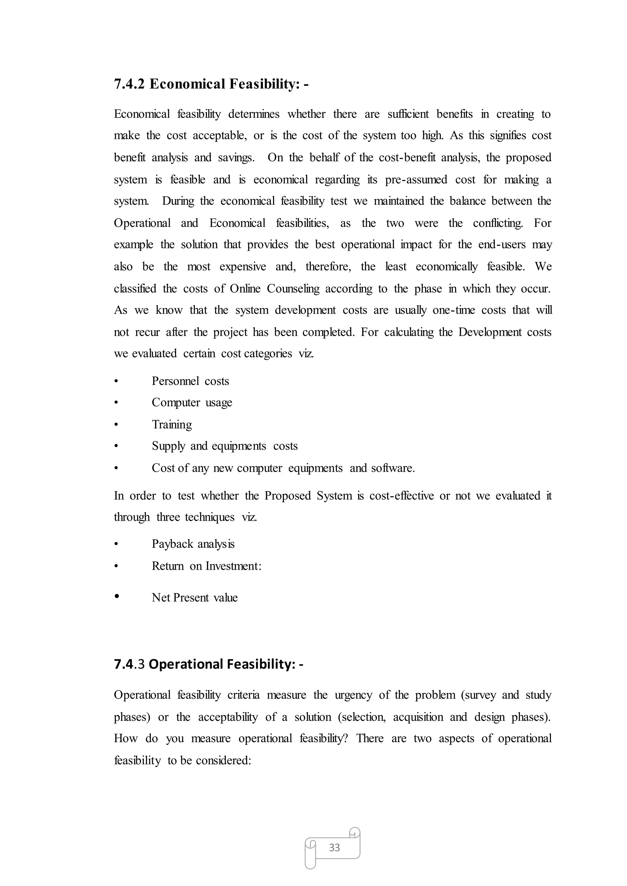 33
7.4.2 Economical Feasibility: -
Economical feasibility determines whether there are sufficient benefits in creating to
make the cost acceptable, or is the cost of the system too high. As this signifies cost
benefit analysis and savings. On the behalf of the cost-benefit analysis, the proposed
system is feasible and is economical regarding its pre-assumed cost for making a
system. During the economical feasibility test we maintained the balance between the
Operational and Economical feasibilities, as the two were the conflicting. For
example the solution that provides the best operational impact for the end-users may
also be the most expensive and, therefore, the least economically feasible. We
classified the costs of Online Counseling according to the phase in which they occur.
As we know that the system development costs are usually one-time costs that will
not recur after the project has been completed. For calculating the Development costs
we evaluated certain cost categories viz.
• Personnel costs
• Computer usage
• Training
• Supply and equipments costs
• Cost of any new computer equipments and software.
In order to test whether the Proposed System is cost-effective or not we evaluated it
through three techniques viz.
• Payback analysis
• Return on Investment:
• Net Present value
7.4.3 Operational Feasibility: -
Operational feasibility criteria measure the urgency of the problem (survey and study
phases) or the acceptability of a solution (selection, acquisition and design phases).
How do you measure operational feasibility? There are two aspects of operational
feasibility to be considered:
 