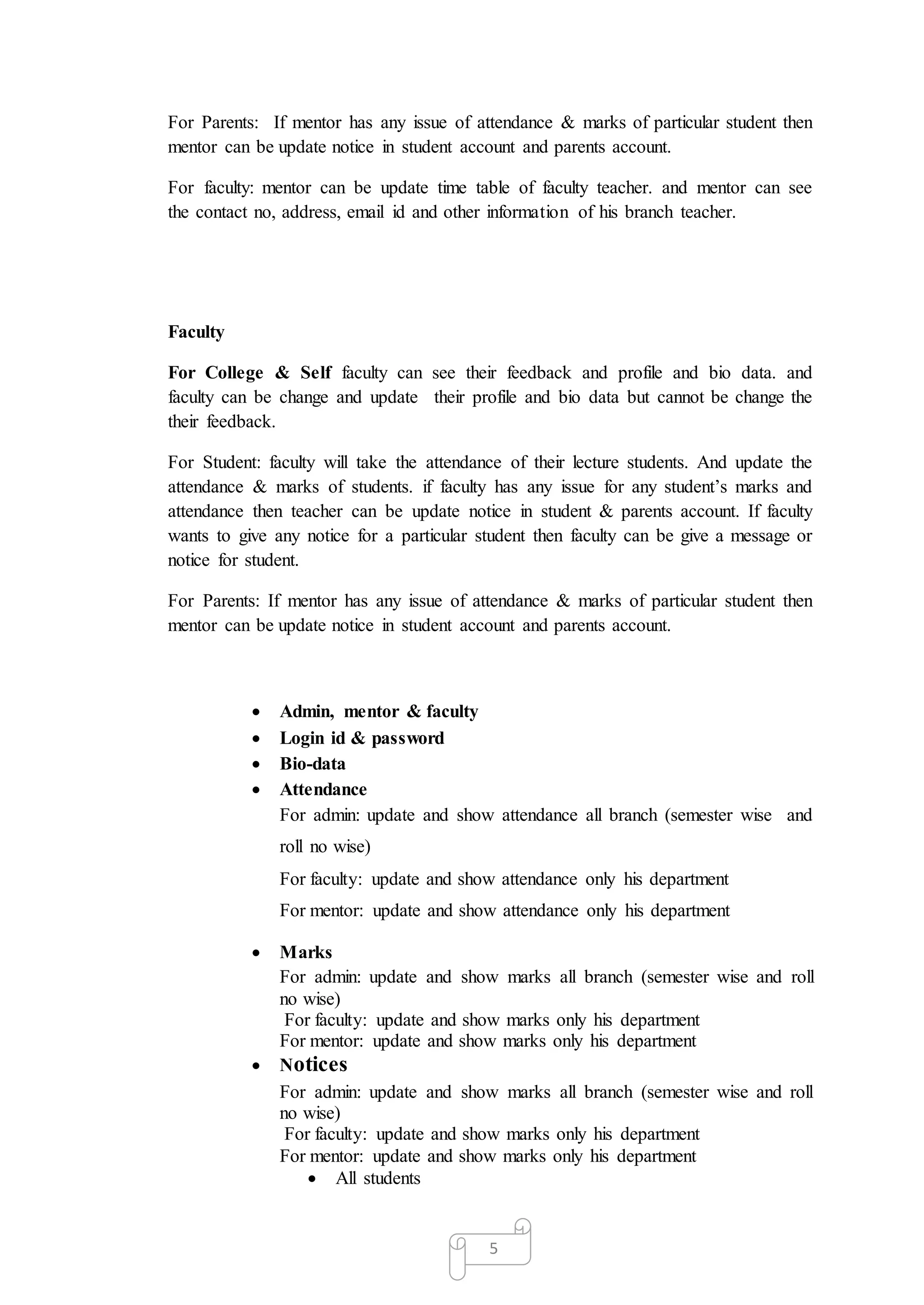 5
For Parents: If mentor has any issue of attendance & marks of particular student then
mentor can be update notice in student account and parents account.
For faculty: mentor can be update time table of faculty teacher. and mentor can see
the contact no, address, email id and other information of his branch teacher.
Faculty
For College & Self faculty can see their feedback and profile and bio data. and
faculty can be change and update their profile and bio data but cannot be change the
their feedback.
For Student: faculty will take the attendance of their lecture students. And update the
attendance & marks of students. if faculty has any issue for any student’s marks and
attendance then teacher can be update notice in student & parents account. If faculty
wants to give any notice for a particular student then faculty can be give a message or
notice for student.
For Parents: If mentor has any issue of attendance & marks of particular student then
mentor can be update notice in student account and parents account.
 Admin, mentor & faculty
 Login id & password
 Bio-data
 Attendance
For admin: update and show attendance all branch (semester wise and
roll no wise)
For faculty: update and show attendance only his department
For mentor: update and show attendance only his department
 Marks
For admin: update and show marks all branch (semester wise and roll
no wise)
For faculty: update and show marks only his department
For mentor: update and show marks only his department
 Notices
For admin: update and show marks all branch (semester wise and roll
no wise)
For faculty: update and show marks only his department
For mentor: update and show marks only his department
 All students
 