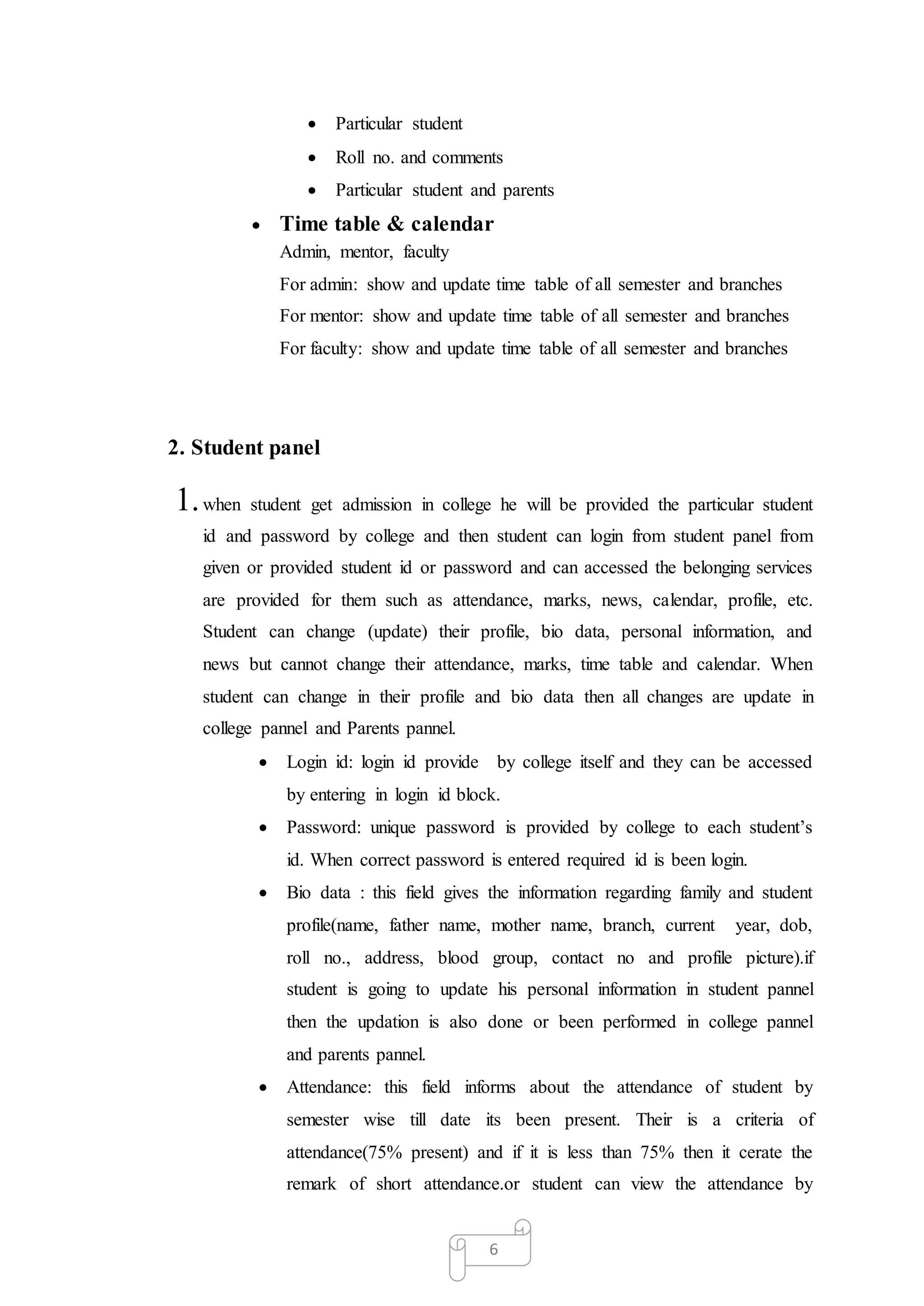 6
 Particular student
 Roll no. and comments
 Particular student and parents
 Time table & calendar
Admin, mentor, faculty
For admin: show and update time table of all semester and branches
For mentor: show and update time table of all semester and branches
For faculty: show and update time table of all semester and branches
2. Student panel
1.when student get admission in college he will be provided the particular student
id and password by college and then student can login from student panel from
given or provided student id or password and can accessed the belonging services
are provided for them such as attendance, marks, news, calendar, profile, etc.
Student can change (update) their profile, bio data, personal information, and
news but cannot change their attendance, marks, time table and calendar. When
student can change in their profile and bio data then all changes are update in
college pannel and Parents pannel.
 Login id: login id provide by college itself and they can be accessed
by entering in login id block.
 Password: unique password is provided by college to each student’s
id. When correct password is entered required id is been login.
 Bio data : this field gives the information regarding family and student
profile(name, father name, mother name, branch, current year, dob,
roll no., address, blood group, contact no and profile picture).if
student is going to update his personal information in student pannel
then the updation is also done or been performed in college pannel
and parents pannel.
 Attendance: this field informs about the attendance of student by
semester wise till date its been present. Their is a criteria of
attendance(75% present) and if it is less than 75% then it cerate the
remark of short attendance.or student can view the attendance by
 