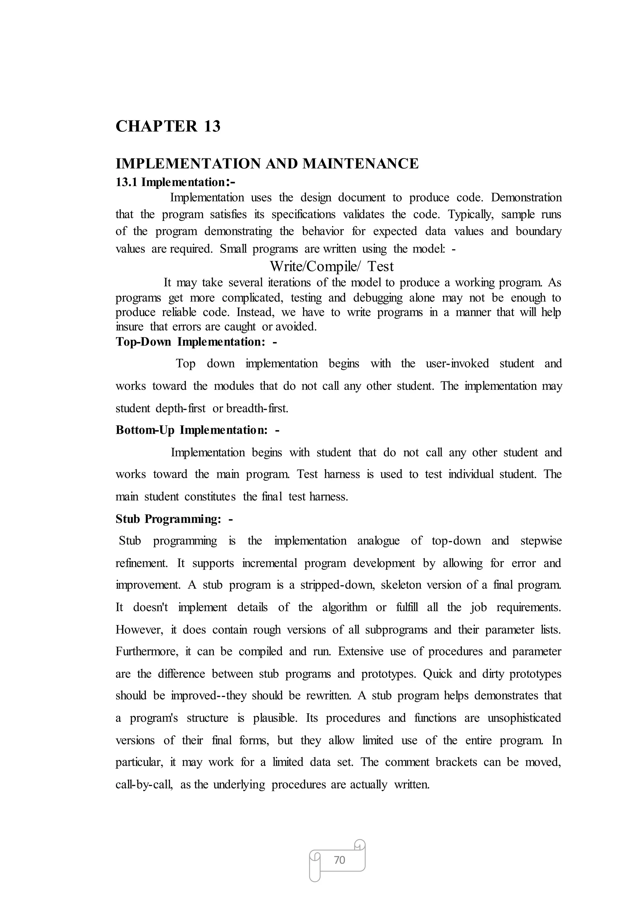 70
CHAPTER 13
IMPLEMENTATION AND MAINTENANCE
13.1 Implementation:-
Implementation uses the design document to produce code. Demonstration
that the program satisfies its specifications validates the code. Typically, sample runs
of the program demonstrating the behavior for expected data values and boundary
values are required. Small programs are written using the model: -
Write/Compile/ Test
It may take several iterations of the model to produce a working program. As
programs get more complicated, testing and debugging alone may not be enough to
produce reliable code. Instead, we have to write programs in a manner that will help
insure that errors are caught or avoided.
Top-Down Implementation: -
Top down implementation begins with the user-invoked student and
works toward the modules that do not call any other student. The implementation may
student depth-first or breadth-first.
Bottom-Up Implementation: -
Implementation begins with student that do not call any other student and
works toward the main program. Test harness is used to test individual student. The
main student constitutes the final test harness.
Stub Programming: -
Stub programming is the implementation analogue of top-down and stepwise
refinement. It supports incremental program development by allowing for error and
improvement. A stub program is a stripped-down, skeleton version of a final program.
It doesn't implement details of the algorithm or fulfill all the job requirements.
However, it does contain rough versions of all subprograms and their parameter lists.
Furthermore, it can be compiled and run. Extensive use of procedures and parameter
are the difference between stub programs and prototypes. Quick and dirty prototypes
should be improved--they should be rewritten. A stub program helps demonstrates that
a program's structure is plausible. Its procedures and functions are unsophisticated
versions of their final forms, but they allow limited use of the entire program. In
particular, it may work for a limited data set. The comment brackets can be moved,
call-by-call, as the underlying procedures are actually written.
 