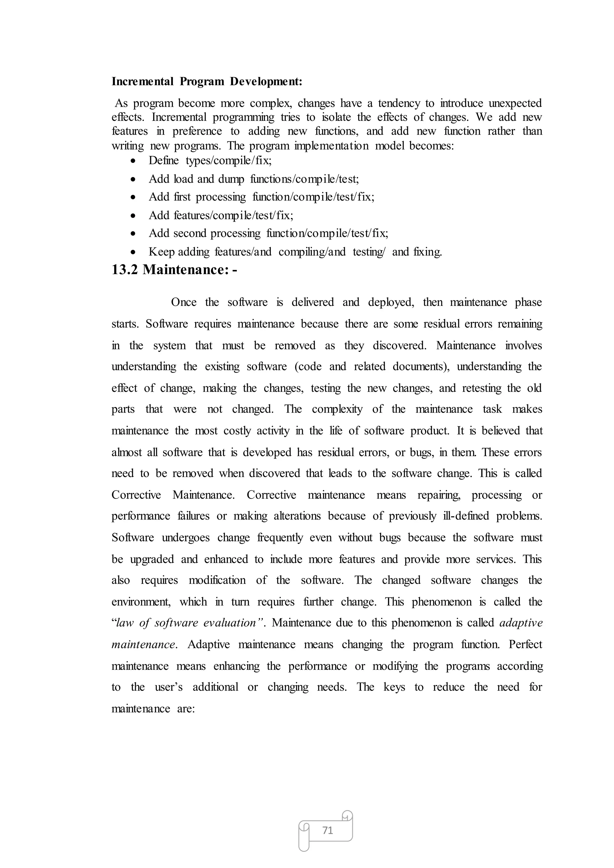 71
Incremental Program Development:
As program become more complex, changes have a tendency to introduce unexpected
effects. Incremental programming tries to isolate the effects of changes. We add new
features in preference to adding new functions, and add new function rather than
writing new programs. The program implementation model becomes:
 Define types/compile/fix;
 Add load and dump functions/compile/test;
 Add first processing function/compile/test/fix;
 Add features/compile/test/fix;
 Add second processing function/compile/test/fix;
 Keep adding features/and compiling/and testing/ and fixing.
13.2 Maintenance: -
Once the software is delivered and deployed, then maintenance phase
starts. Software requires maintenance because there are some residual errors remaining
in the system that must be removed as they discovered. Maintenance involves
understanding the existing software (code and related documents), understanding the
effect of change, making the changes, testing the new changes, and retesting the old
parts that were not changed. The complexity of the maintenance task makes
maintenance the most costly activity in the life of software product. It is believed that
almost all software that is developed has residual errors, or bugs, in them. These errors
need to be removed when discovered that leads to the software change. This is called
Corrective Maintenance. Corrective maintenance means repairing, processing or
performance failures or making alterations because of previously ill-defined problems.
Software undergoes change frequently even without bugs because the software must
be upgraded and enhanced to include more features and provide more services. This
also requires modification of the software. The changed software changes the
environment, which in turn requires further change. This phenomenon is called the
“law of software evaluation”. Maintenance due to this phenomenon is called adaptive
maintenance. Adaptive maintenance means changing the program function. Perfect
maintenance means enhancing the performance or modifying the programs according
to the user’s additional or changing needs. The keys to reduce the need for
maintenance are:
 