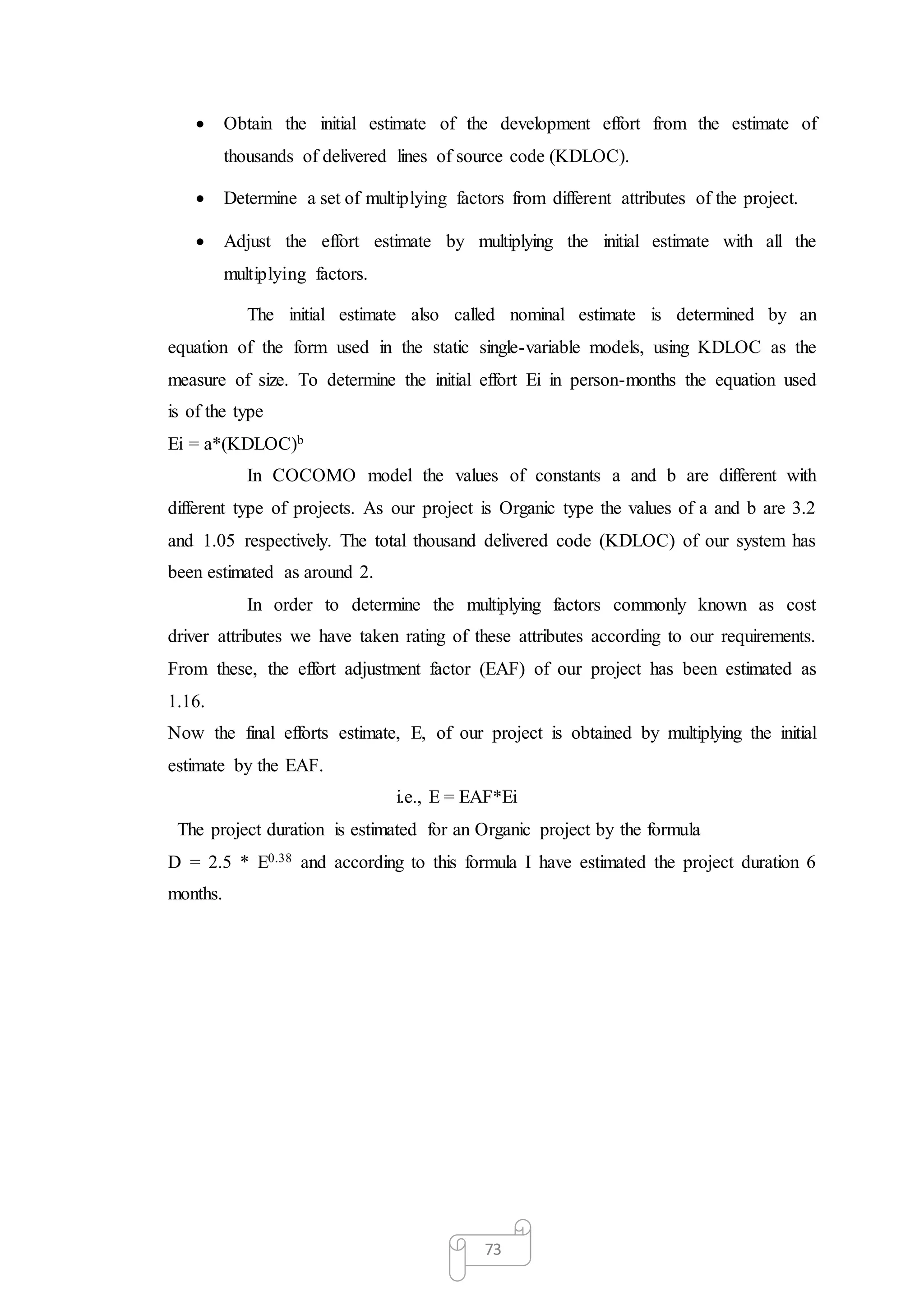 73
 Obtain the initial estimate of the development effort from the estimate of
thousands of delivered lines of source code (KDLOC).
 Determine a set of multiplying factors from different attributes of the project.
 Adjust the effort estimate by multiplying the initial estimate with all the
multiplying factors.
The initial estimate also called nominal estimate is determined by an
equation of the form used in the static single-variable models, using KDLOC as the
measure of size. To determine the initial effort Ei in person-months the equation used
is of the type
Ei = a*(KDLOC)b
In COCOMO model the values of constants a and b are different with
different type of projects. As our project is Organic type the values of a and b are 3.2
and 1.05 respectively. The total thousand delivered code (KDLOC) of our system has
been estimated as around 2.
In order to determine the multiplying factors commonly known as cost
driver attributes we have taken rating of these attributes according to our requirements.
From these, the effort adjustment factor (EAF) of our project has been estimated as
1.16.
Now the final efforts estimate, E, of our project is obtained by multiplying the initial
estimate by the EAF.
i.e., E = EAF*Ei
The project duration is estimated for an Organic project by the formula
D = 2.5 * E0.38 and according to this formula I have estimated the project duration 6
months.
 