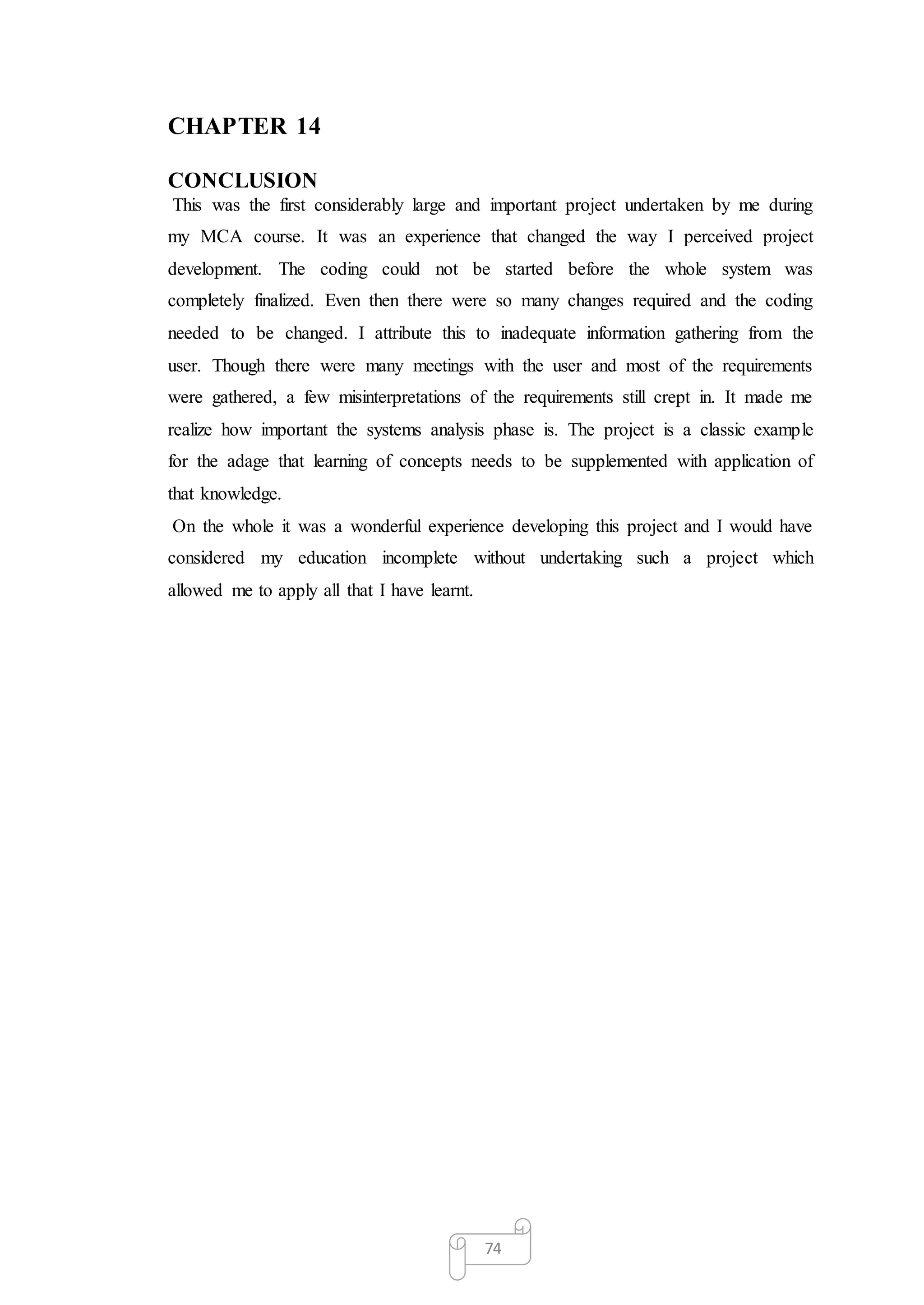 74
CHAPTER 14
CONCLUSION
This was the first considerably large and important project undertaken by me during
my MCA course. It was an experience that changed the way I perceived project
development. The coding could not be started before the whole system was
completely finalized. Even then there were so many changes required and the coding
needed to be changed. I attribute this to inadequate information gathering from the
user. Though there were many meetings with the user and most of the requirements
were gathered, a few misinterpretations of the requirements still crept in. It made me
realize how important the systems analysis phase is. The project is a classic example
for the adage that learning of concepts needs to be supplemented with application of
that knowledge.
On the whole it was a wonderful experience developing this project and I would have
considered my education incomplete without undertaking such a project which
allowed me to apply all that I have learnt.
 
