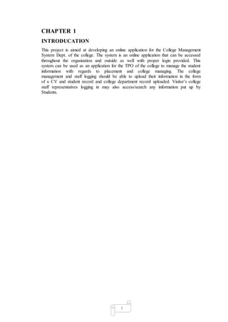 1
CHAPTER 1
INTRODUCATION
This project is aimed at developing an online application for the College Management
System Dept. of the college. The system is an online application that can be accessed
throughout the organization and outside as well with proper login provided. This
system can be used as an application for the TPO of the college to manage the student
information with regards to placement and college managing. The college
management and staff logging should be able to upload their information in the form
of a CV and student record and college department record uploaded. Visitor’s college
staff representatives logging in may also access/search any information put up by
Students.
 