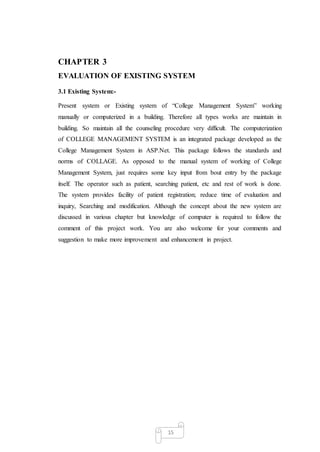 15
CHAPTER 3
EVALUATION OF EXISTING SYSTEM
3.1 Existing System:-
Present system or Existing system of “College Management ...