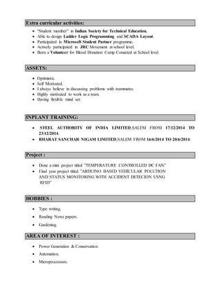 Extra curricular activities:
? Student member in Indian Society for Technical Education.
? Able to design Ladder Logic Programming and SCADA Layout.
? Participated in Microsoft Student Partner programme.
? Actively participated in JRC Movement at school level.
? Been a Volunteer for Blood Donation Camp Conucted at School level.
ASSETS:
? Optimistic.
? Self Motivated.
? I always believe in discussing problems with teammates.
? Highly motivated to work as a team.
? Having flexible mind set.
INPLANT TRAINING:
? STEEL AUTHORITY OF INDIA LIMITED,SALEM FROM 17/12/2014 TO
23/12/2014.
? BHARAT SANCHAR NIGAM LIMITED,SALEM FROM 16/6/2014 TO 20/6/2014.
Project :
? Done a mini project titled TEMPERATURE CONTROLLED DC FAN
? Final year project titled ARDUINO BASED VEHICULAR POLUTION
AND STATUS MONITORING WITH ACCIDENT DETECION USNG
RFID
HOBBIES :
? Type writing.
? Reading News papers.
? Gardening.
AREA OF INTEREST :
? Power Generation & Conservation.
? Automation.
? Microprocessors.
 