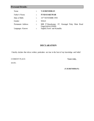 Personal Details:
Name : V.SURENDIRAN
Fathers Name : P.VIJAYAKUMAR
Date of Birth : 16th NOVEMBR 1994
Gender : MALE
Permanent Address : S/O P.Vijayakumar, 87, Karungal Patty Main Road
Gugai,Salem-636006.
Languages Known : English,Tamil and Kanadda.
DECLARATION
I hereby declare that above written particulars are true to the best of my knowledge and belief.
CURRENT PLACE: Yours truly,
DATE:
(V.SURENDIRAN)
 