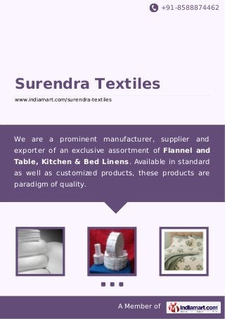 +91-8588874462
A Member of
Surendra Textiles
www.indiamart.com/surendra-textiles
We are a prominent manufacturer, supplier and
exporter of an exclusive assortment of Flannel and
Table, Kitchen & Bed Linens. Available in standard
as well as customized products, these products are
paradigm of quality.
 