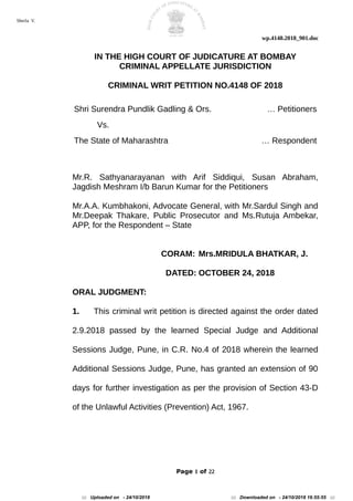 wp.4148.2018_901.doc
IN THE HIGH COURT OF JUDICATURE AT BOMBAY
CRIMINAL APPELLATE JURISDICTION
CRIMINAL WRIT PETITION NO.4148 OF 2018
Shri Surendra Pundlik Gadling & Ors. … Petitioners
Vs.
The State of Maharashtra … Respondent
Mr.R. Sathyanarayanan with Arif Siddiqui, Susan Abraham,
Jagdish Meshram I/b Barun Kumar for the Petitioners
Mr.A.A. Kumbhakoni, Advocate General, with Mr.Sardul Singh and
Mr.Deepak Thakare, Public Prosecutor and Ms.Rutuja Ambekar,
APP, for the Respondent – State
CORAM: Mrs.MRIDULA BHATKAR, J.
DATED: OCTOBER 24, 2018
ORAL JUDGMENT:
1. This criminal writ petition is directed against the order dated
2.9.2018 passed by the learned Special Judge and Additional
Sessions Judge, Pune, in C.R. No.4 of 2018 wherein the learned
Additional Sessions Judge, Pune, has granted an extension of 90
days for further investigation as per the provision of Section 43-D
of the Unlawful Activities (Prevention) Act, 1967.
Page 1 of 22
Sherla V.
::: Uploaded on - 24/10/2018 ::: Downloaded on - 24/10/2018 16:55:55 :::
 