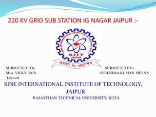 220 KV GRID SUB STATION IG NAGAR JAIPUR :-
SUBMITTED TO:- SUBMITTED BY:-
Miss. VICKY JAIN SURENDRA KUMAR MEENA
Lecturer
SINE INTERNATIONAL INSTITUTE OF TECHNOLOGY,
JAIPUR
RAJASTHAN TECHNICAL UNIVERSITY, KOTA
 