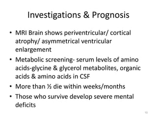 Investigations & Prognosis
• MRI Brain shows periventricular/ cortical
atrophy/ asymmetrical ventricular
enlargement
• Metabolic screening- serum levels of amino
acids-glycine & glycerol metabolites, organic
acids & amino acids in CSF
• More than ½ die within weeks/months
• Those who survive develop severe mental
deficits
10
 