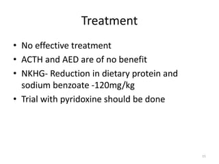 Treatment
• No effective treatment
• ACTH and AED are of no benefit
• NKHG- Reduction in dietary protein and
sodium benzoate -120mg/kg
• Trial with pyridoxine should be done
11
 