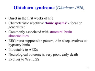 12
Ohtahara syndrome (Ohtahara 1976)
• Onset in the first weeks of life
• Characteristic repetitive ‘tonic spasms’ - focal or
generalized
• Commonly associated with structural brain
abnormalities
• EEG burst suppression pattern, > in sleep, evolves to
hypsarrythmia
• Intractable to AEDs
• Neurological outcome is very poor, early death
• Evolves to WS, LGS
 